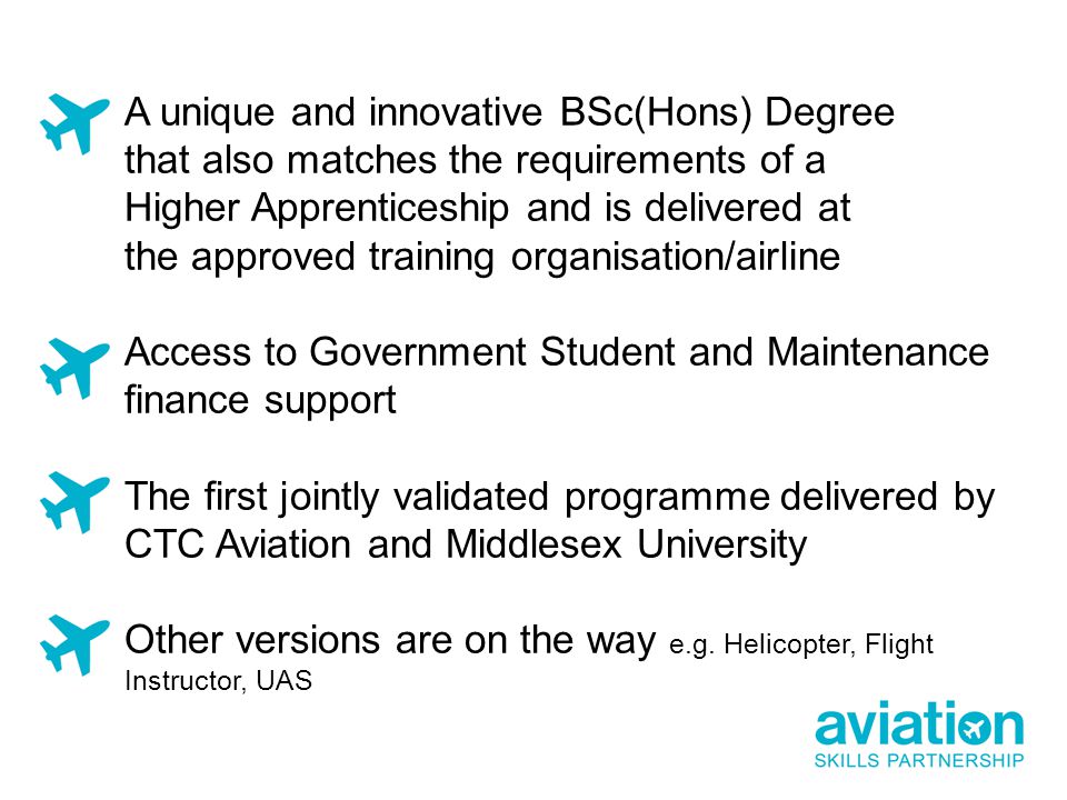 A unique and innovative BSc(Hons) Degree that also matches the requirements of a Higher Apprenticeship and is delivered at the approved training organisation/airline Access to Government Student and Maintenance finance support The first jointly validated programme delivered by CTC Aviation and Middlesex University Other versions are on the way e.g.