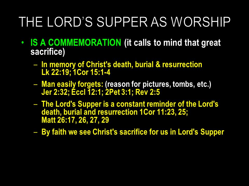 IS A COMMEMORATION (it calls to mind that great sacrifice) – In memory of Christ s death, burial & resurrection Lk 22:19; 1Cor 15:1-4 – Man easily forgets: (reason for pictures, tombs, etc.) Jer 2:32; Eccl 12:1; 2Pet 3:1; Rev 2:5 – The Lord s Supper is a constant reminder of the Lord s death, burial and resurrection 1Cor 11:23, 25; Matt 26:17, 26, 27, 29 – By faith we see Christ s sacrifice for us in Lord s Supper