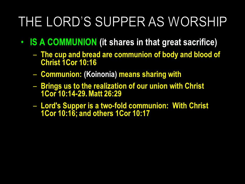 IS A COMMUNION (it shares in that great sacrifice) – The cup and bread are communion of body and blood of Christ 1Cor 10:16 – Communion: (Koinonia) means sharing with – Brings us to the realization of our union with Christ 1Cor 10:14-29.