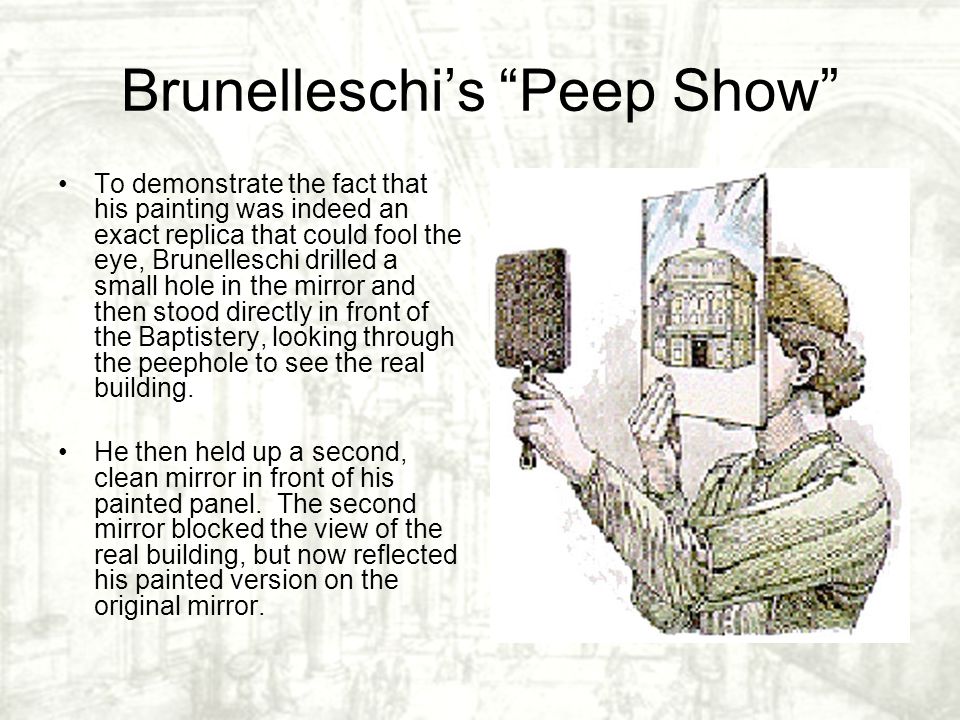 Brunelleschi’s Peep Show To demonstrate the fact that his painting was indeed an exact replica that could fool the eye, Brunelleschi drilled a small hole in the mirror and then stood directly in front of the Baptistery, looking through the peephole to see the real building.
