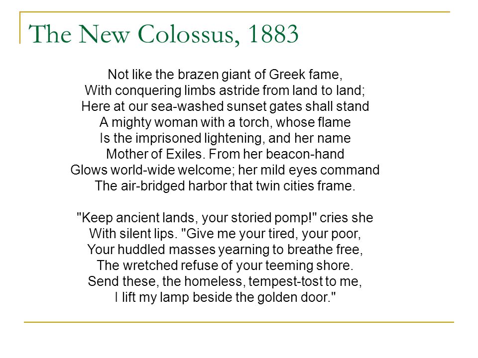 The New Colossus, 1883 Not like the brazen giant of Greek fame, With conquering limbs astride from land to land; Here at our sea-washed sunset gates shall stand A mighty woman with a torch, whose flame Is the imprisoned lightening, and her name Mother of Exiles.