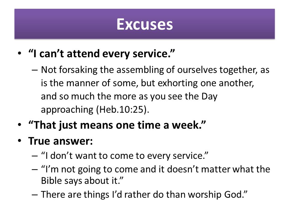 Excuses I can’t attend every service. – Not forsaking the assembling of ourselves together, as is the manner of some, but exhorting one another, and so much the more as you see the Day approaching (Heb.10:25).