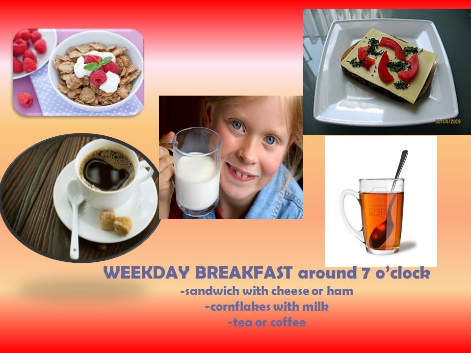 WEEKDAY BREAKFAST around 7 o’clock - sandwich with cheese or ham -cornflakes with milk -tea or coffee