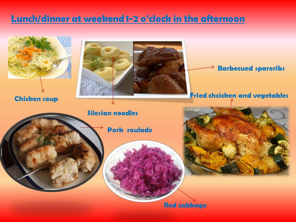 Lunch/dinner at weekend 1-2 o’clock in the afternoon Chicken soup Silesian noodles Barbecued spareribs Pork roulade Fried chcicken and vegetables Red cabbage