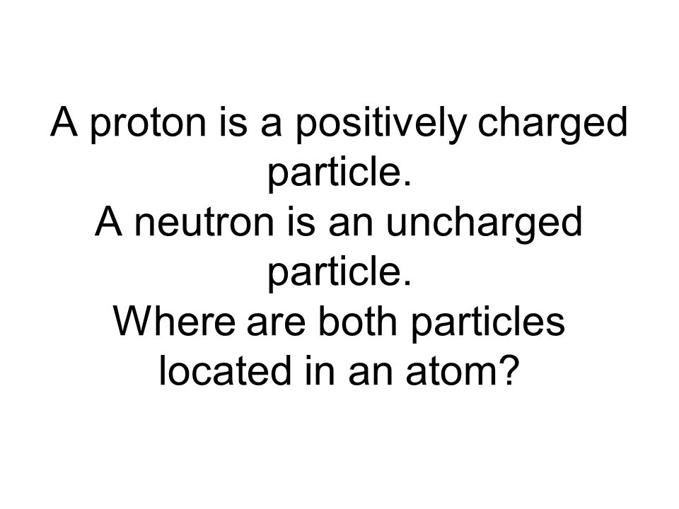 A proton is a positively charged particle. A neutron is an uncharged particle.