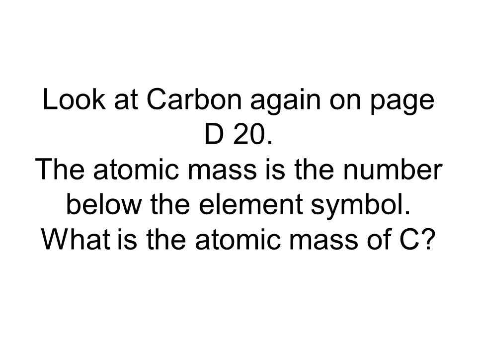 Look at Carbon again on page D 20. The atomic mass is the number below the element symbol.