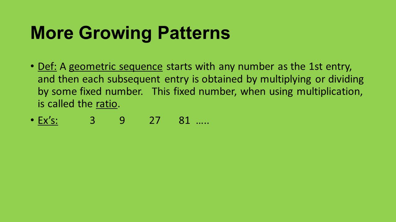 More Growing Patterns Def: A geometric sequence starts with any number as the 1st entry, and then each subsequent entry is obtained by multiplying or dividing by some fixed number.