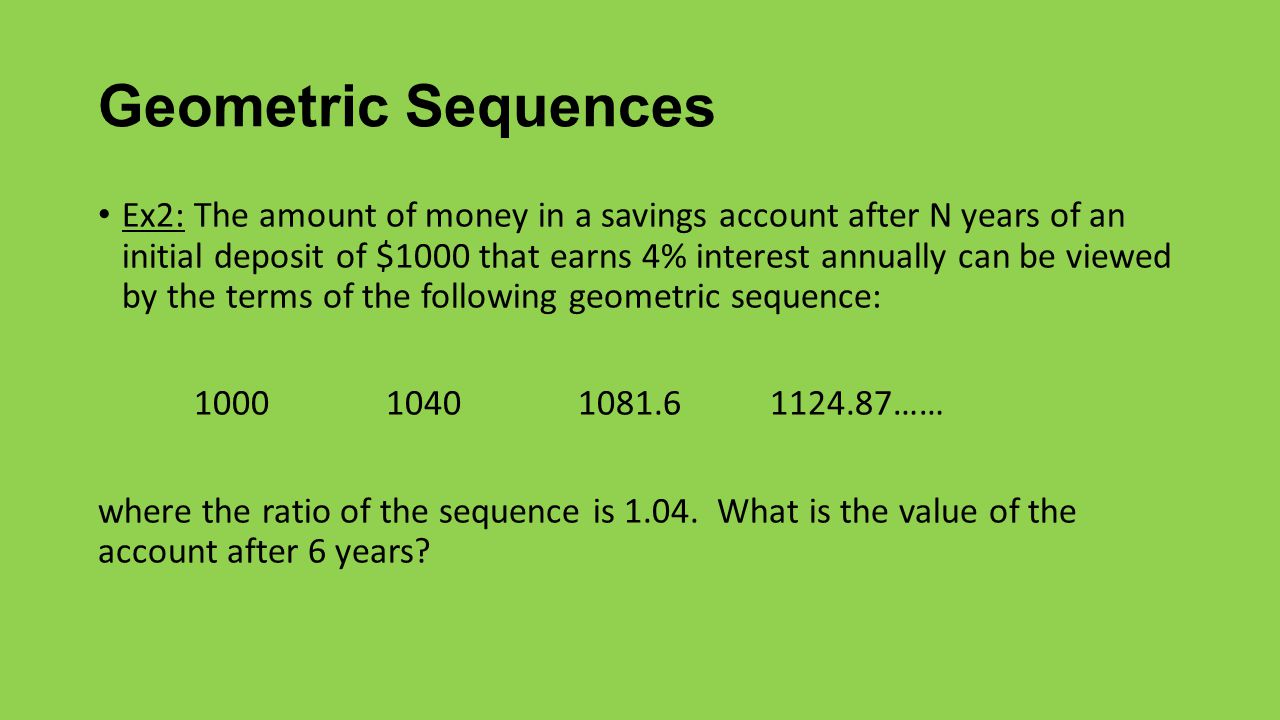Geometric Sequences Ex2: The amount of money in a savings account after N years of an initial deposit of $1000 that earns 4% interest annually can be viewed by the terms of the following geometric sequence: …… where the ratio of the sequence is 1.04.
