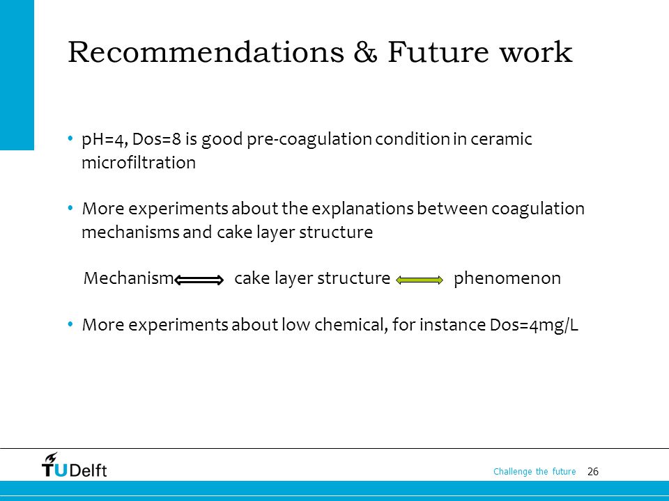 26 Challenge the future Recommendations & Future work pH=4, Dos=8 is good pre-coagulation condition in ceramic microfiltration More experiments about the explanations between coagulation mechanisms and cake layer structure Mechanism cake layer structure phenomenon More experiments about low chemical, for instance Dos=4mg/L
