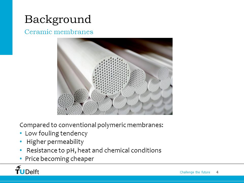 4 Challenge the future Background Compared to conventional polymeric membranes: Low fouling tendency Higher permeability Resistance to pH, heat and chemical conditions Price becoming cheaper Ceramic membranes