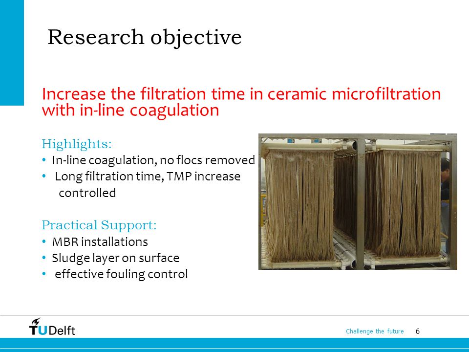 6 Challenge the future Research objective Increase the filtration time in ceramic microfiltration with in-line coagulation Highlights: In-line coagulation, no flocs removed Long filtration time, TMP increase controlled Practical Support: MBR installations Sludge layer on surface effective fouling control