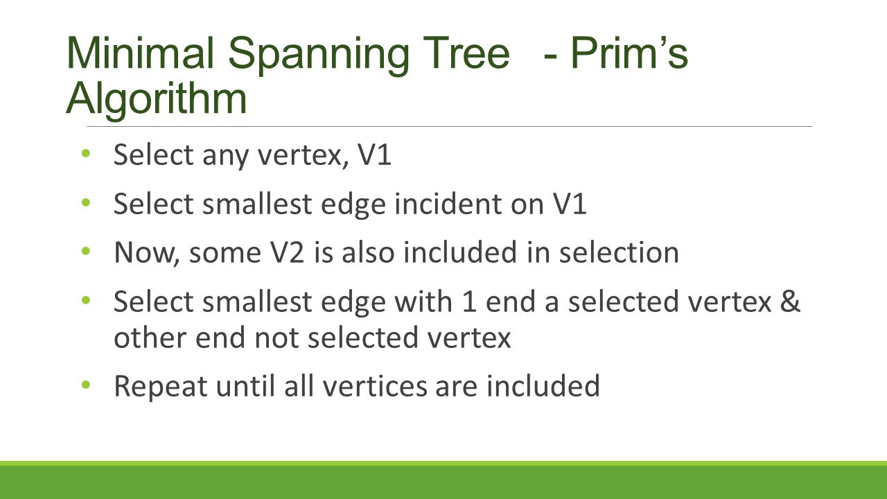 Minimal Spanning Tree - Prim’s Algorithm Select any vertex, V1 Select smallest edge incident on V1 Now, some V2 is also included in selection Select smallest edge with 1 end a selected vertex & other end not selected vertex Repeat until all vertices are included