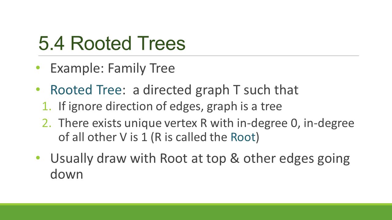 5.4 Rooted Trees Example: Family Tree Rooted Tree: a directed graph T such that 1.If ignore direction of edges, graph is a tree 2.There exists unique vertex R with in-degree 0, in-degree of all other V is 1 (R is called the Root) Usually draw with Root at top & other edges going down