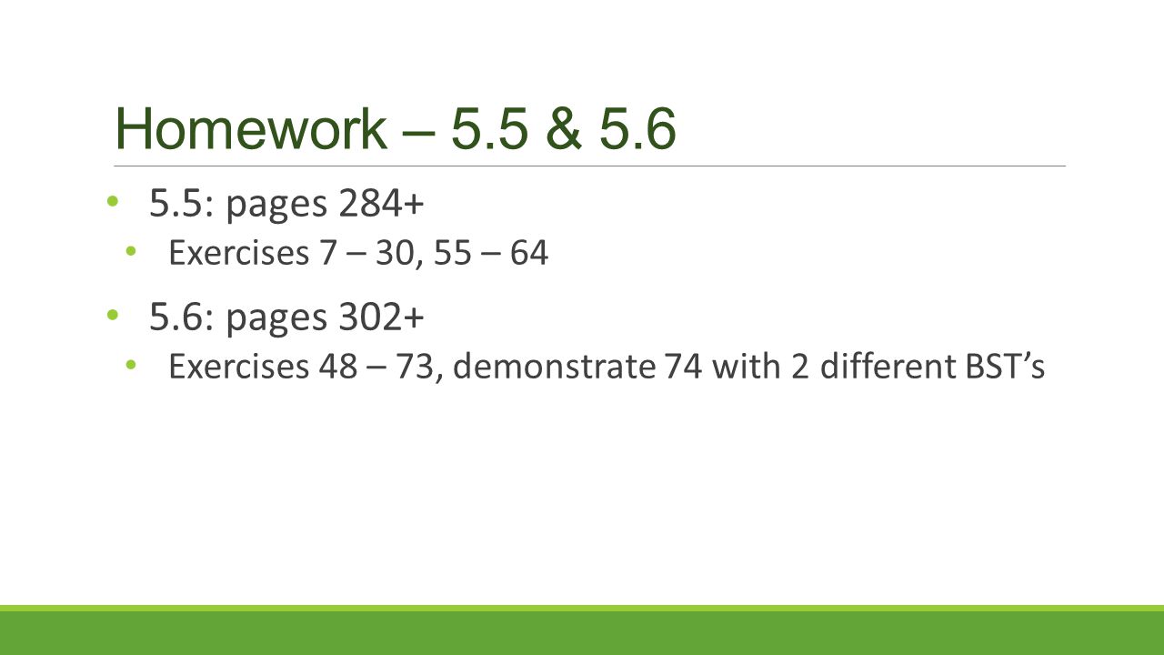 Homework – 5.5 & : pages 284+ Exercises 7 – 30, 55 – : pages 302+ Exercises 48 – 73, demonstrate 74 with 2 different BST’s