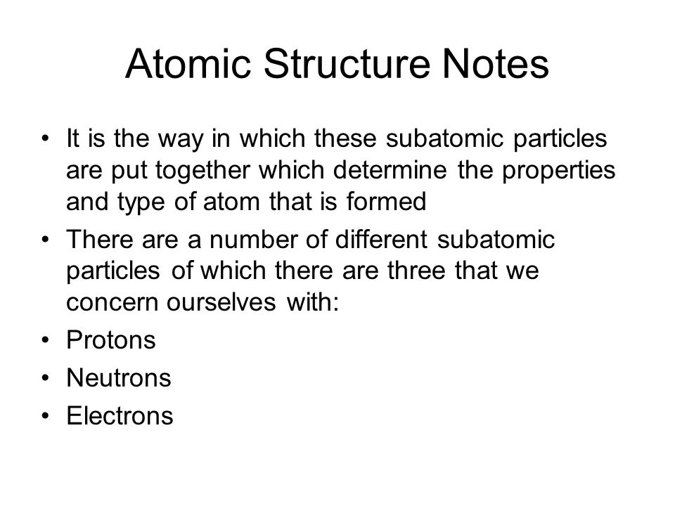 Atomic Structure Notes It is the way in which these subatomic particles are put together which determine the properties and type of atom that is formed There are a number of different subatomic particles of which there are three that we concern ourselves with: Protons Neutrons Electrons