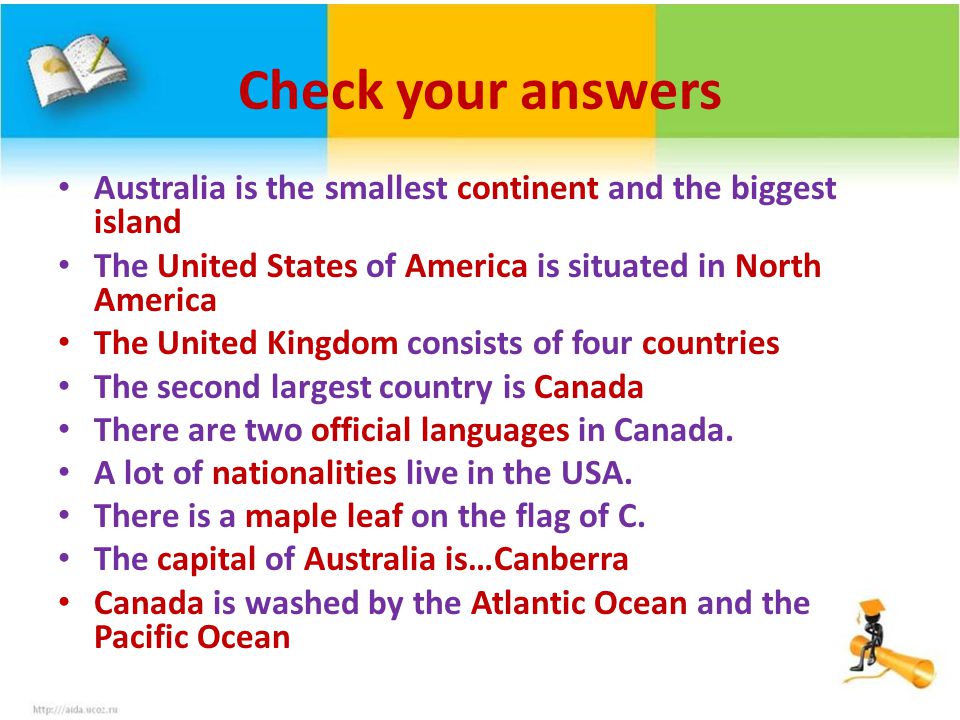 Check your answers Australia is the smallest continent and the biggest island The United States of America is situated in North America The United Kingdom consists of four countries The second largest country is Canada There are two official languages in Canada.