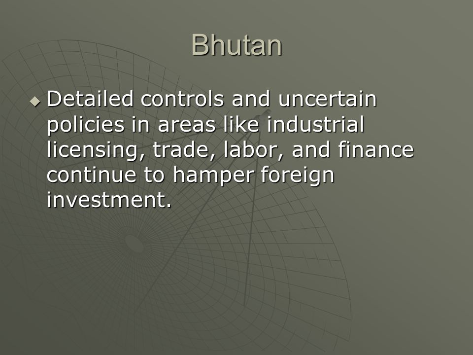Bhutan  Detailed controls and uncertain policies in areas like industrial licensing, trade, labor, and finance continue to hamper foreign investment.
