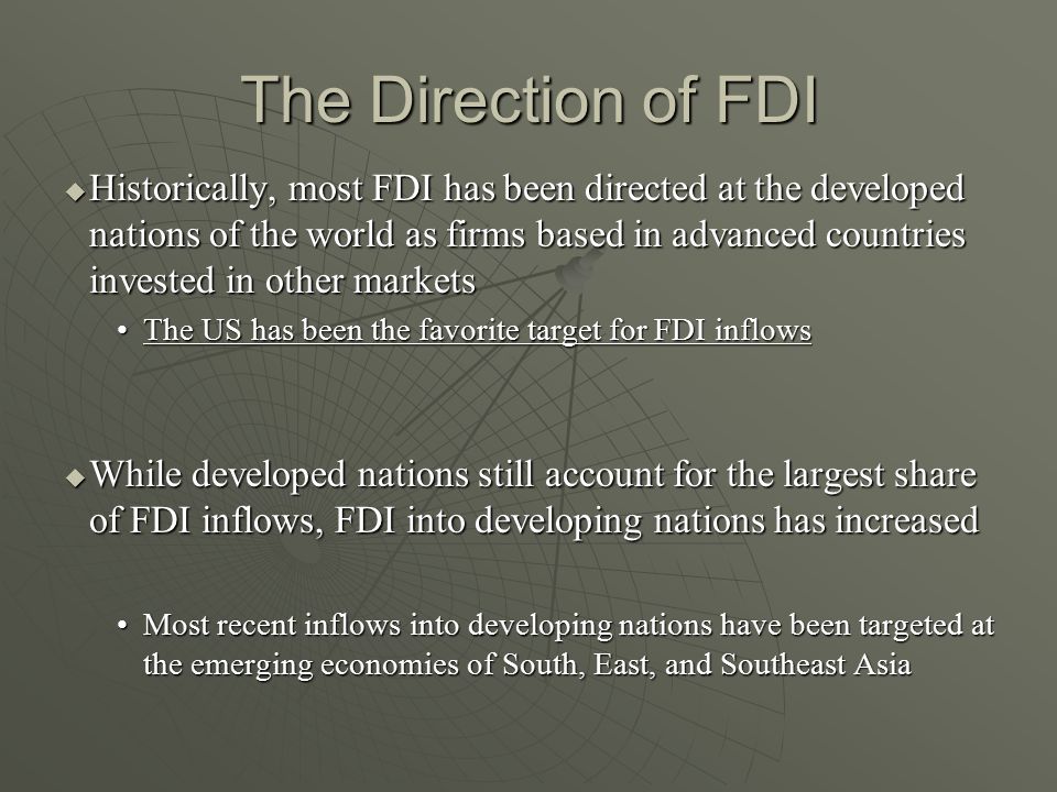 The Direction of FDI  Historically, most FDI has been directed at the developed nations of the world as firms based in advanced countries invested in other markets The US has been the favorite target for FDI inflowsThe US has been the favorite target for FDI inflows  While developed nations still account for the largest share of FDI inflows, FDI into developing nations has increased Most recent inflows into developing nations have been targeted at the emerging economies of South, East, and Southeast AsiaMost recent inflows into developing nations have been targeted at the emerging economies of South, East, and Southeast Asia