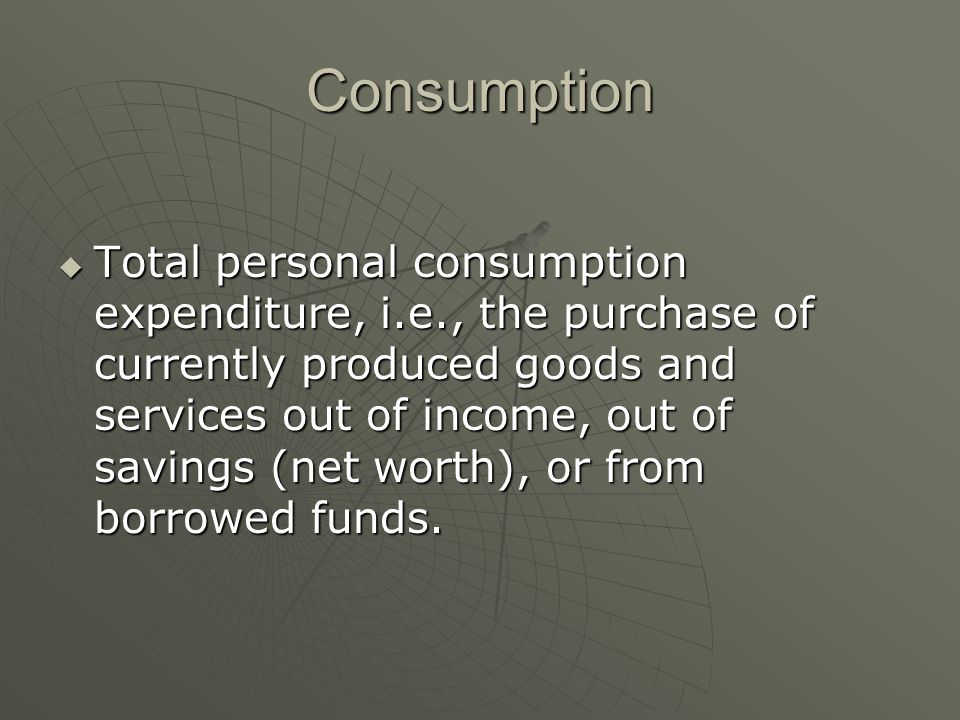 Consumption  Total personal consumption expenditure, i.e., the purchase of currently produced goods and services out of income, out of savings (net worth), or from borrowed funds.