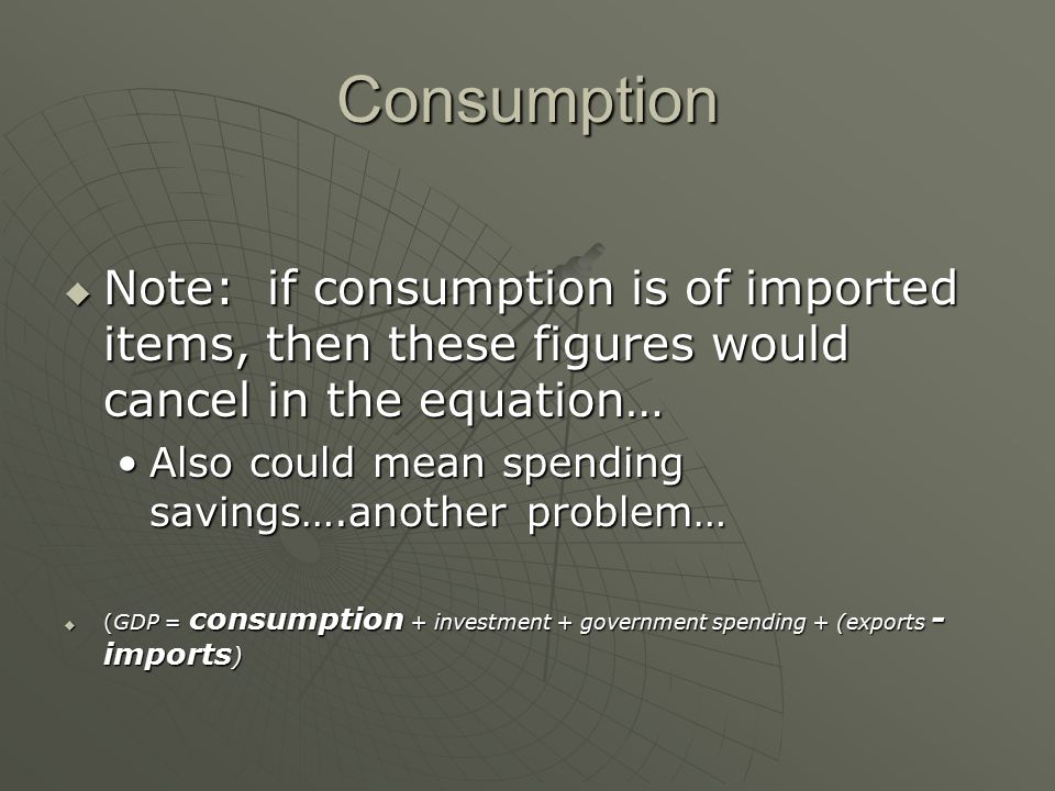 Consumption  Note: if consumption is of imported items, then these figures would cancel in the equation… Also could mean spending savings….another problem…Also could mean spending savings….another problem…  (GDP = consumption + investment + government spending + (exports - imports )