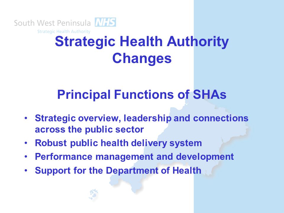 Strategic Health Authority Changes Principal Functions of SHAs Strategic overview, leadership and connections across the public sector Robust public health delivery system Performance management and development Support for the Department of Health