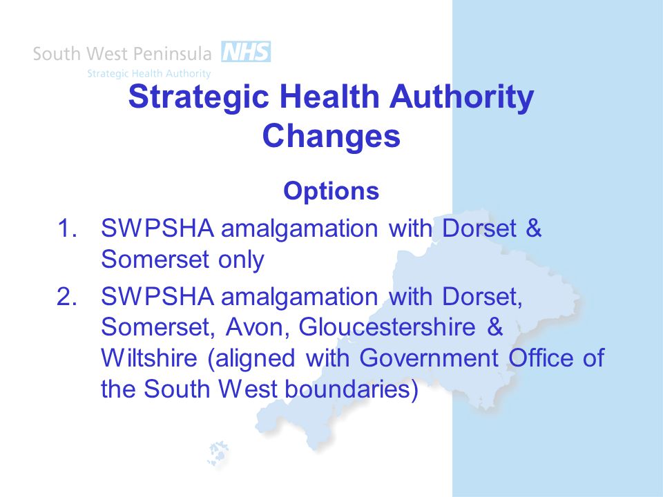 Strategic Health Authority Changes Options 1.SWPSHA amalgamation with Dorset & Somerset only 2.SWPSHA amalgamation with Dorset, Somerset, Avon, Gloucestershire & Wiltshire (aligned with Government Office of the South West boundaries)