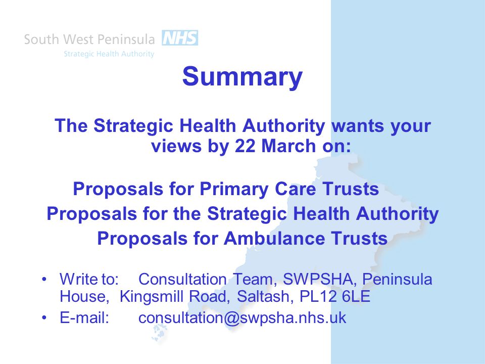 Summary The Strategic Health Authority wants your views by 22 March on: Proposals for Primary Care Trusts Proposals for the Strategic Health Authority Proposals for Ambulance Trusts Write to: Consultation Team, SWPSHA, Peninsula House, Kingsmill Road, Saltash, PL12 6LE