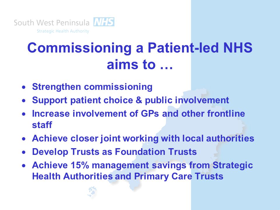 Commissioning a Patient-led NHS aims to …  Strengthen commissioning  Support patient choice & public involvement  Increase involvement of GPs and other frontline staff  Achieve closer joint working with local authorities  Develop Trusts as Foundation Trusts  Achieve 15% management savings from Strategic Health Authorities and Primary Care Trusts
