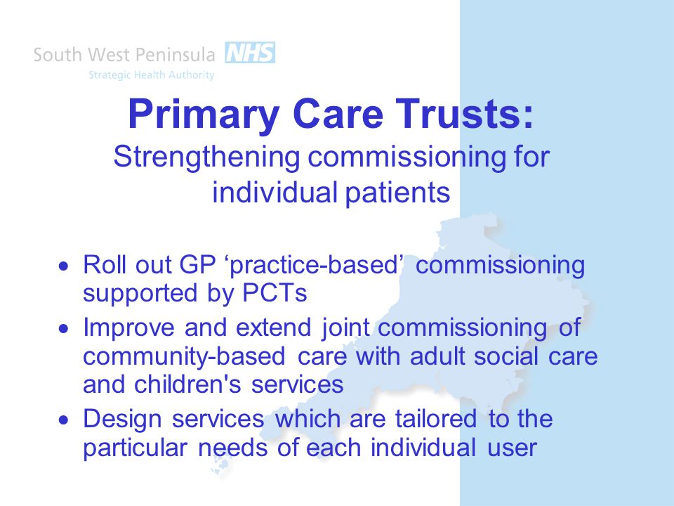 Primary Care Trusts: Strengthening commissioning for individual patients  Roll out GP ‘practice-based’ commissioning supported by PCTs  Improve and extend joint commissioning of community-based care with adult social care and children s services  Design services which are tailored to the particular needs of each individual user