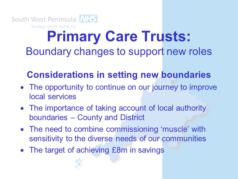 Primary Care Trusts: Boundary changes to support new roles Considerations in setting new boundaries  The opportunity to continue on our journey to improve local services  The importance of taking account of local authority boundaries – County and District  The need to combine commissioning ‘muscle’ with sensitivity to the diverse needs of our communities  The target of achieving £8m in savings