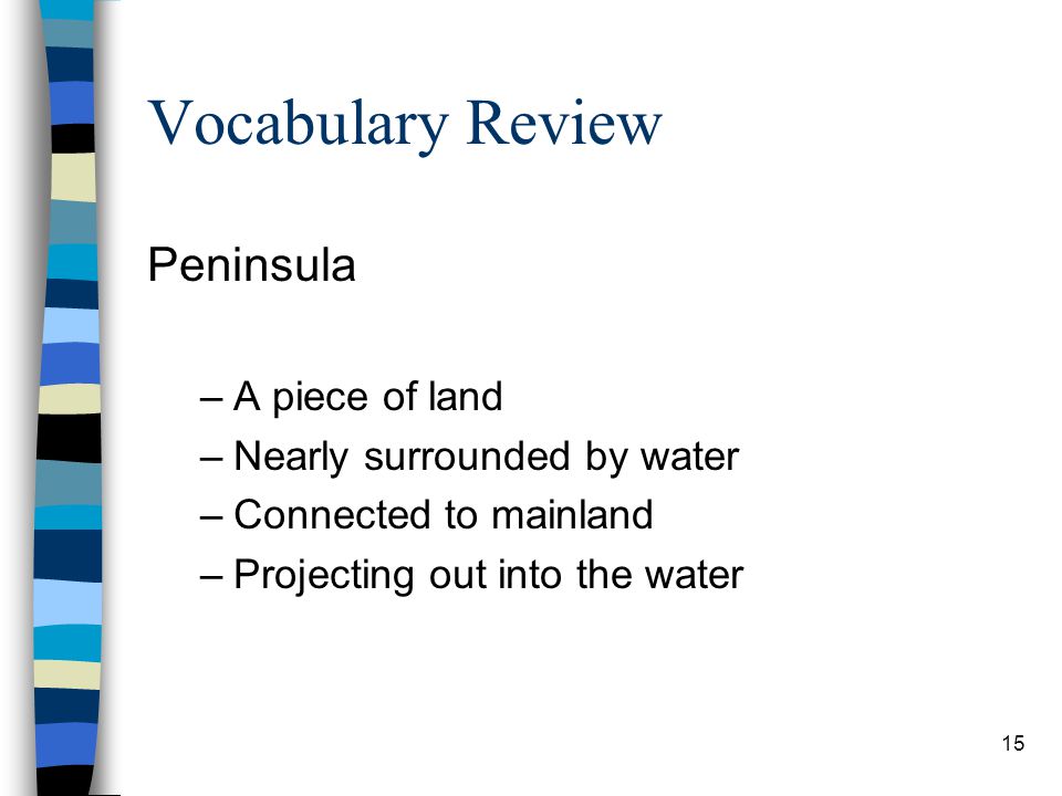 15 Vocabulary Review Peninsula –A piece of land –Nearly surrounded by water –Connected to mainland –Projecting out into the water