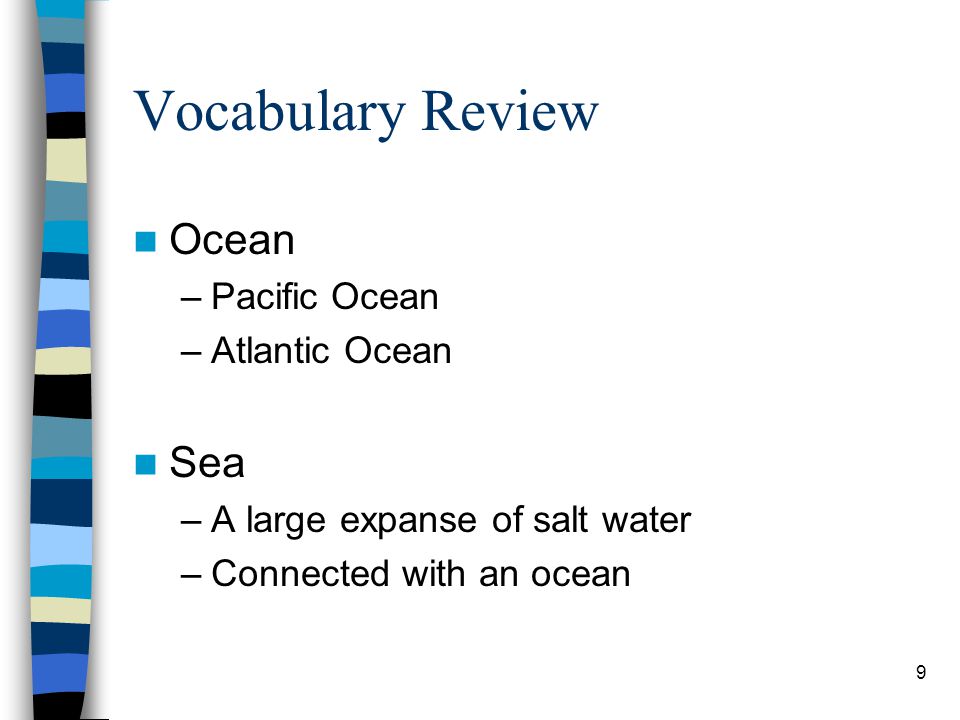 9 Vocabulary Review Ocean –Pacific Ocean –Atlantic Ocean Sea –A large expanse of salt water –Connected with an ocean