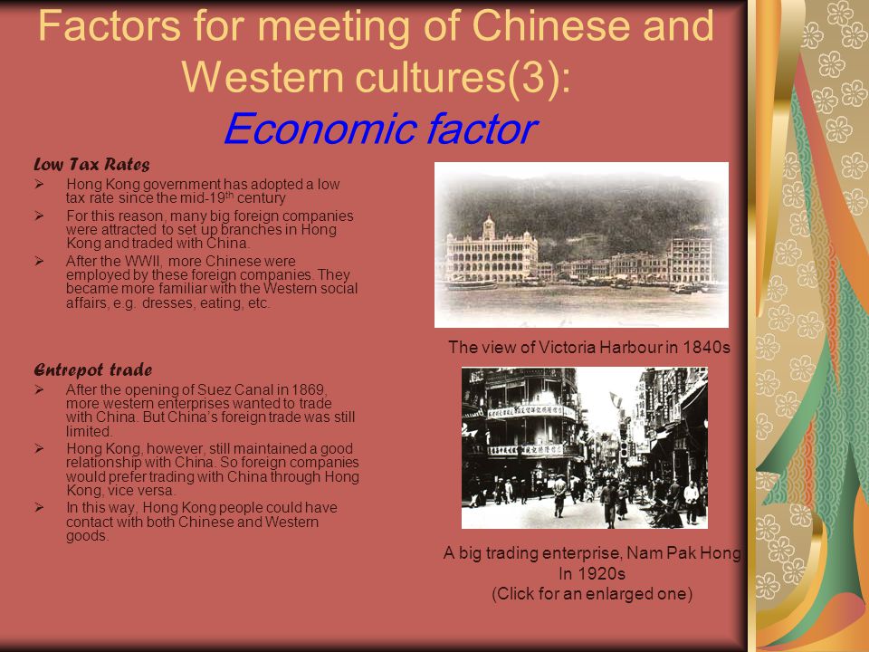 Factors for meeting of Chinese and Western cultures(3): Economic factor Low Tax Rates  Hong Kong government has adopted a low tax rate since the mid-19 th century  For this reason, many big foreign companies were attracted to set up branches in Hong Kong and traded with China.