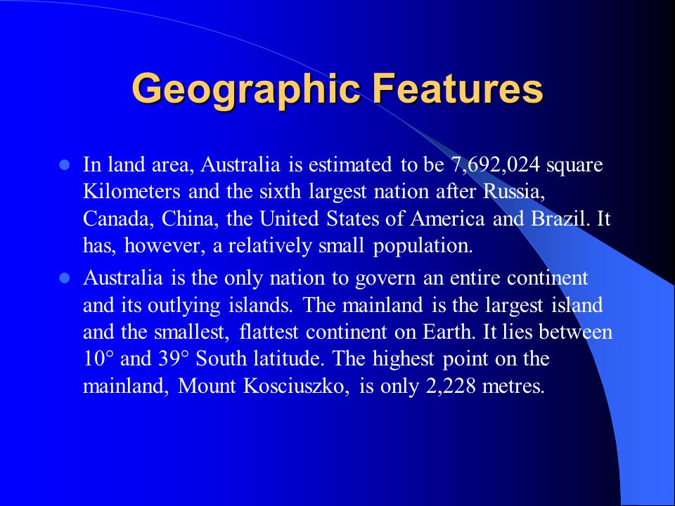 Geographic Features In land area, Australia is estimated to be 7,692,024 square Kilometers and the sixth largest nation after Russia, Canada, China, the United States of America and Brazil.