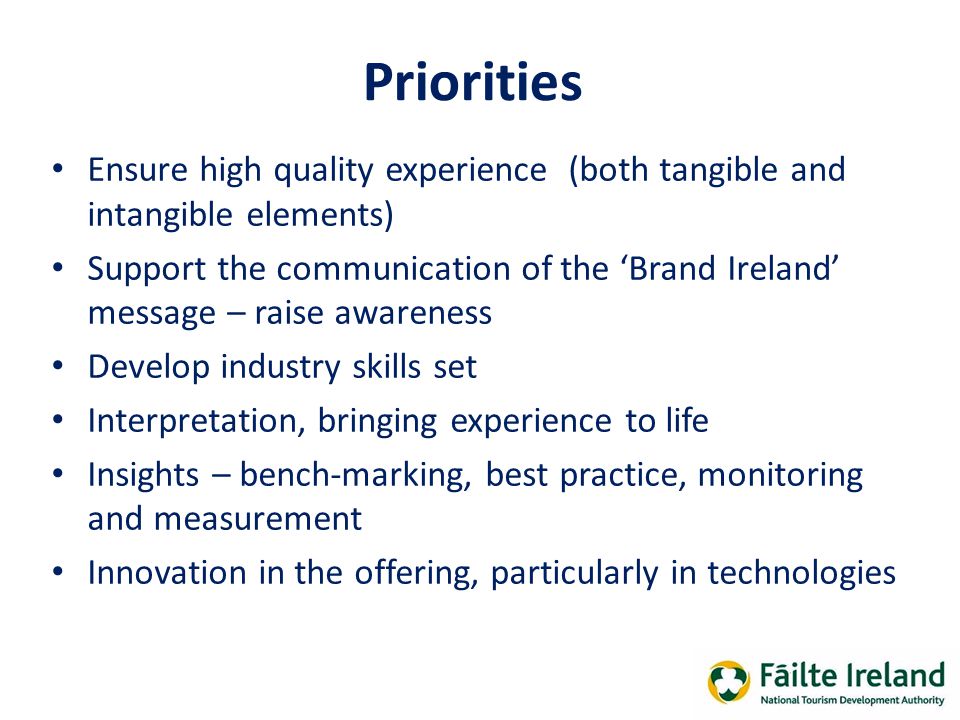 Priorities Ensure high quality experience (both tangible and intangible elements) Support the communication of the ‘Brand Ireland’ message – raise awareness Develop industry skills set Interpretation, bringing experience to life Insights – bench-marking, best practice, monitoring and measurement Innovation in the offering, particularly in technologies