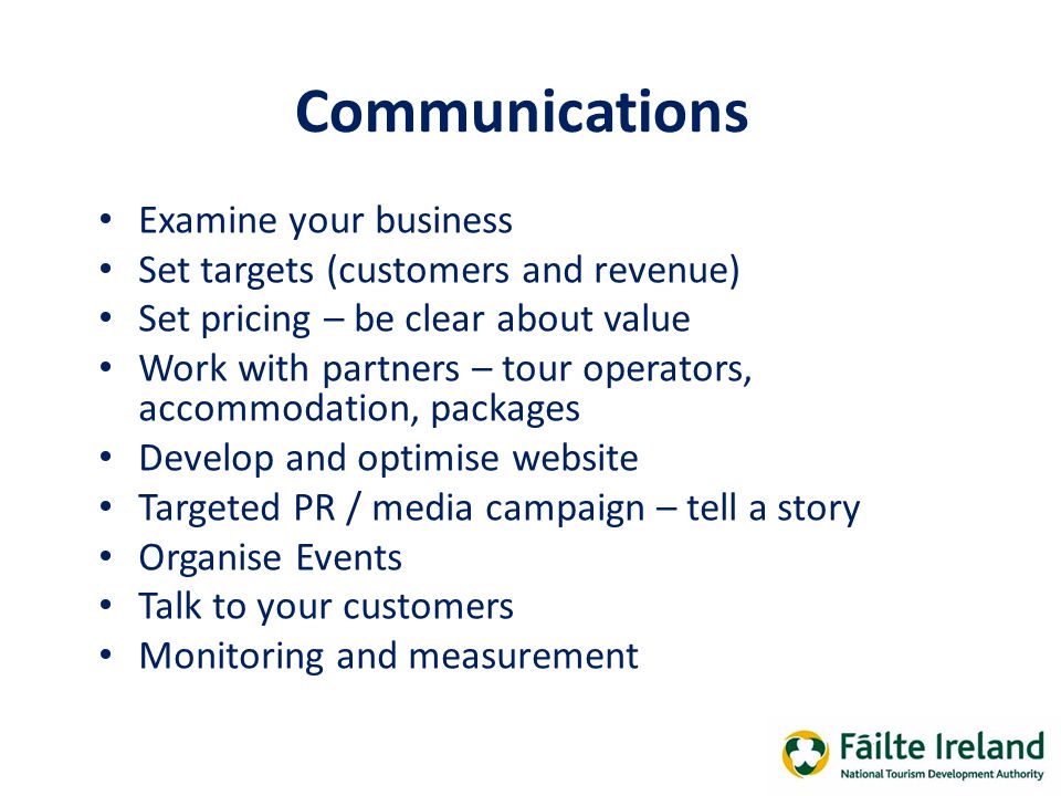 Communications Examine your business Set targets (customers and revenue) Set pricing – be clear about value Work with partners – tour operators, accommodation, packages Develop and optimise website Targeted PR / media campaign – tell a story Organise Events Talk to your customers Monitoring and measurement