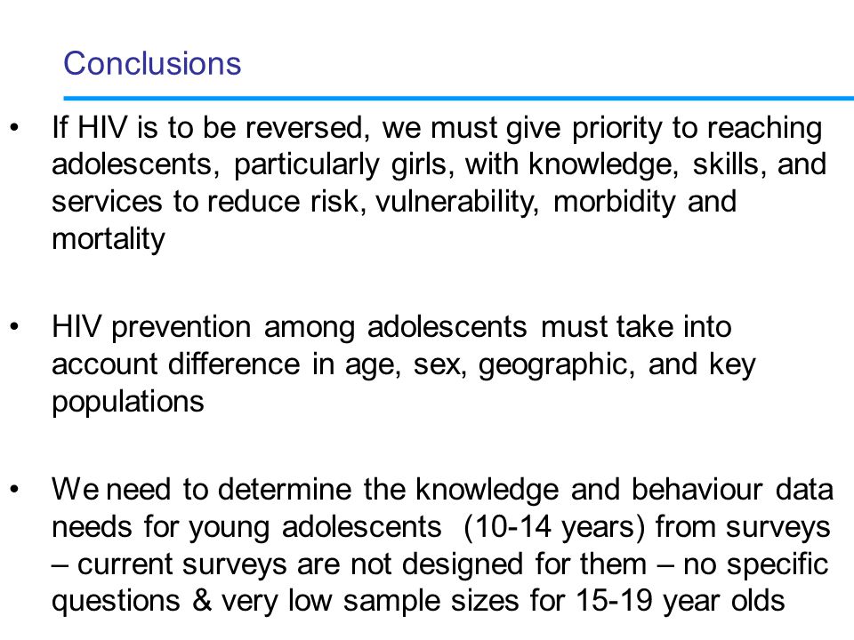 Conclusions If HIV is to be reversed, we must give priority to reaching adolescents, particularly girls, with knowledge, skills, and services to reduce risk, vulnerability, morbidity and mortality HIV prevention among adolescents must take into account difference in age, sex, geographic, and key populations We need to determine the knowledge and behaviour data needs for young adolescents (10-14 years) from surveys – current surveys are not designed for them – no specific questions & very low sample sizes for year olds