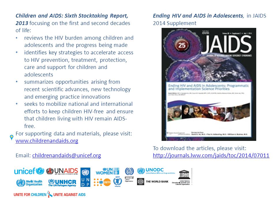 Children and AIDS: Sixth Stocktaking Report, 2013 focusing on the first and second decades of life: reviews the HIV burden among children and adolescents and the progress being made identifies key strategies to accelerate access to HIV prevention, treatment, protection, care and support for children and adolescents summarizes opportunities arising from recent scientific advances, new technology and emerging practice innovations seeks to mobilize national and international efforts to keep children HIV-free and ensure that children living with HIV remain AIDS- free.