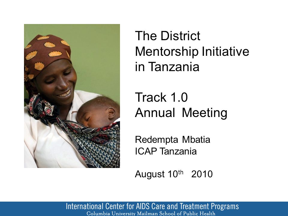 The District Mentorship Initiative in Tanzania Track 1.0 Annual Meeting Redempta Mbatia ICAP Tanzania August 10 th 2010
