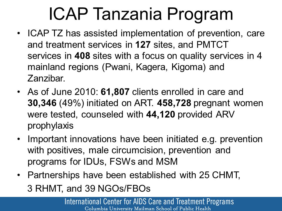 ICAP Tanzania Program ICAP TZ has assisted implementation of prevention, care and treatment services in 127 sites, and PMTCT services in 408 sites with a focus on quality services in 4 mainland regions (Pwani, Kagera, Kigoma) and Zanzibar.