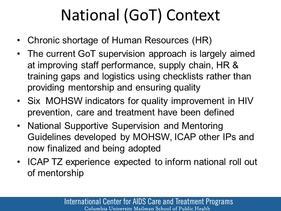 National (GoT) Context Chronic shortage of Human Resources (HR) The current GoT supervision approach is largely aimed at improving staff performance, supply chain, HR & training gaps and logistics using checklists rather than providing mentorship and ensuring quality Six MOHSW indicators for quality improvement in HIV prevention, care and treatment have been defined National Supportive Supervision and Mentoring Guidelines developed by MOHSW, ICAP other IPs and now finalized and being adopted ICAP TZ experience expected to inform national roll out of mentorship
