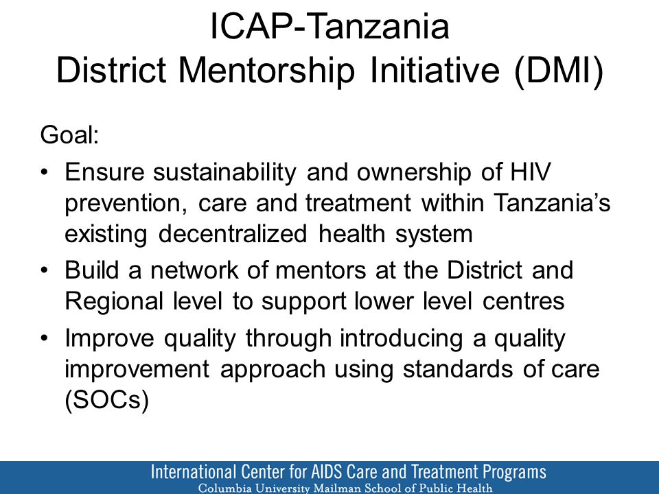 ICAP-Tanzania District Mentorship Initiative (DMI) Goal: Ensure sustainability and ownership of HIV prevention, care and treatment within Tanzania’s existing decentralized health system Build a network of mentors at the District and Regional level to support lower level centres Improve quality through introducing a quality improvement approach using standards of care (SOCs)
