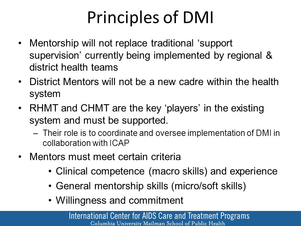 Principles of DMI Mentorship will not replace traditional ‘support supervision’ currently being implemented by regional & district health teams District Mentors will not be a new cadre within the health system RHMT and CHMT are the key ‘players’ in the existing system and must be supported.