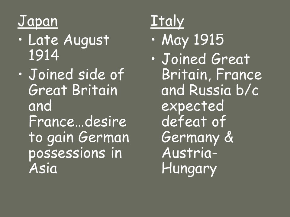 Japan Late August 1914 Joined side of Great Britain and France…desire to gain German possessions in Asia Italy May 1915 Joined Great Britain, France and Russia b/c expected defeat of Germany & Austria- Hungary