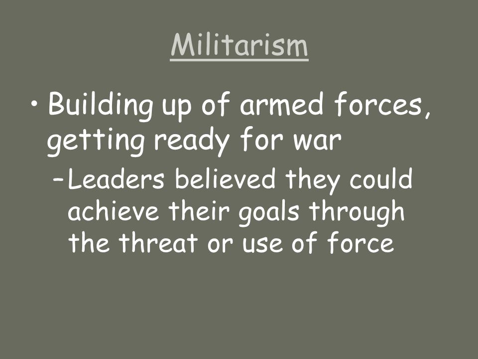 Militarism Building up of armed forces, getting ready for war –Leaders believed they could achieve their goals through the threat or use of force