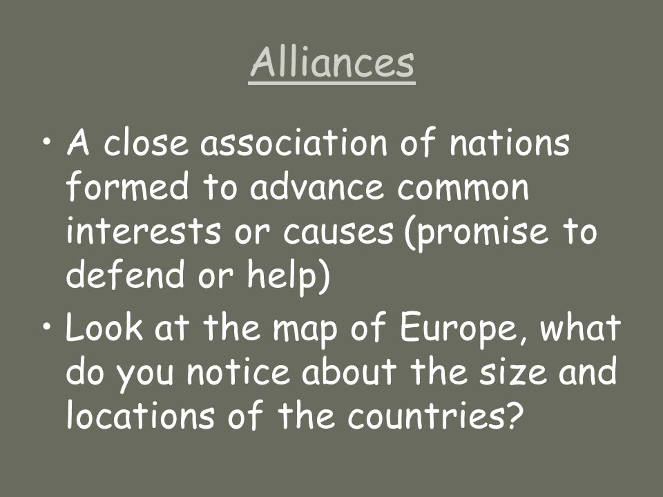 Alliances A close association of nations formed to advance common interests or causes (promise to defend or help) Look at the map of Europe, what do you notice about the size and locations of the countries