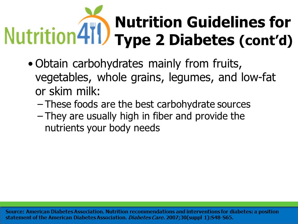 Obtain carbohydrates mainly from fruits, vegetables, whole grains, legumes, and low-fat or skim milk: –These foods are the best carbohydrate sources –They are usually high in fiber and provide the nutrients your body needs Nutrition Guidelines for Type 2 Diabetes (cont’d) Source: American Diabetes Association.