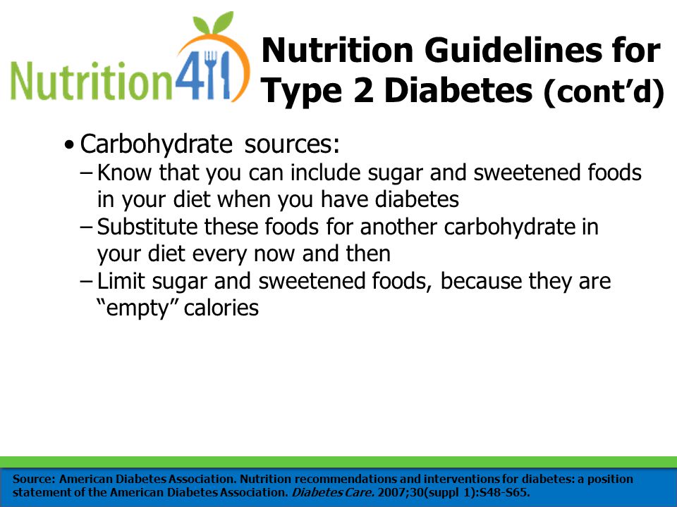 Carbohydrate sources: –Know that you can include sugar and sweetened foods in your diet when you have diabetes –Substitute these foods for another carbohydrate in your diet every now and then –Limit sugar and sweetened foods, because they are empty calories Nutrition Guidelines for Type 2 Diabetes (cont’d) Source: American Diabetes Association.