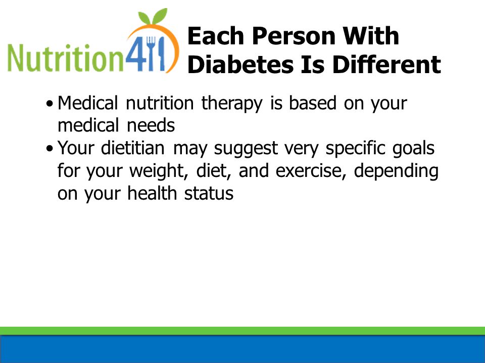 Each Person With Diabetes Is Different Medical nutrition therapy is based on your medical needs Your dietitian may suggest very specific goals for your weight, diet, and exercise, depending on your health status