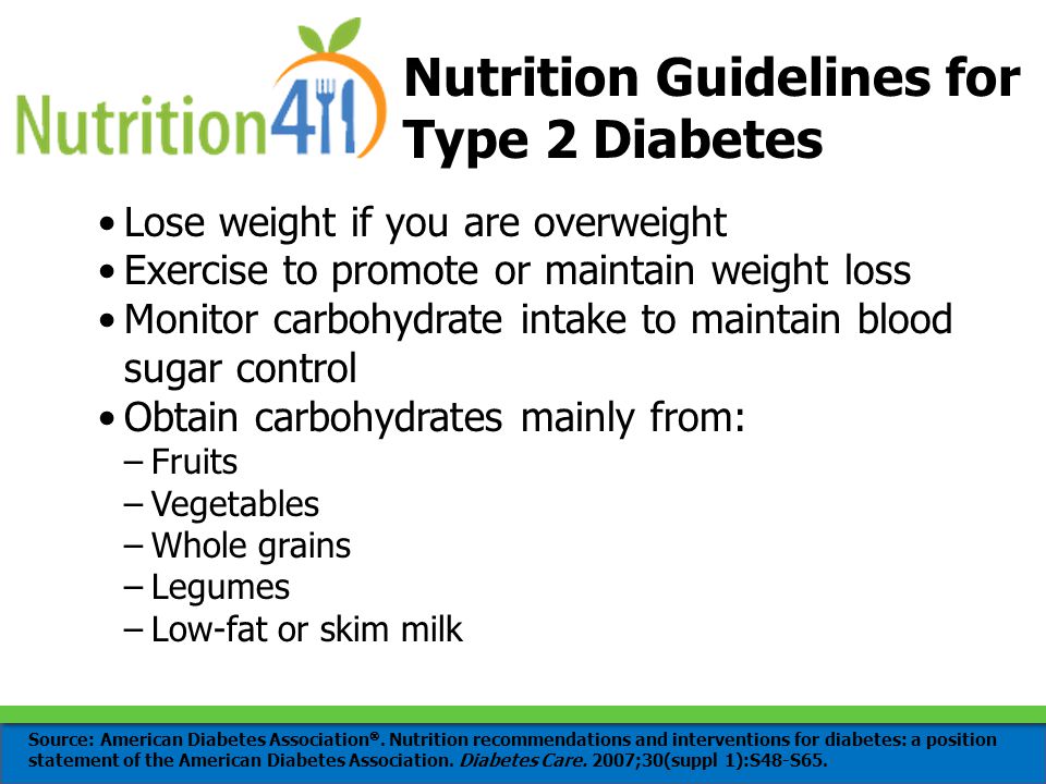 Nutrition Guidelines for Type 2 Diabetes Lose weight if you are overweight Exercise to promote or maintain weight loss Monitor carbohydrate intake to maintain blood sugar control Obtain carbohydrates mainly from: –Fruits –Vegetables –Whole grains –Legumes –Low-fat or skim milk Source: American Diabetes Association .